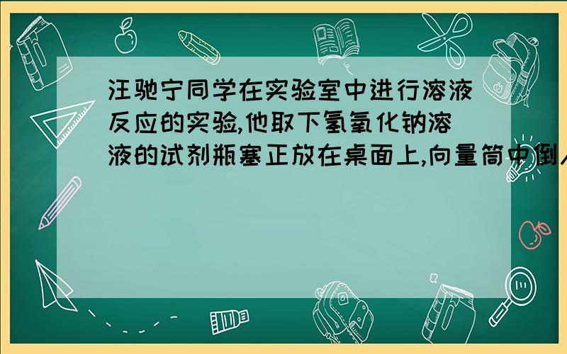 汪驰宁同学在实验室中进行溶液反应的实验,他取下氢氧化钠溶液的试剂瓶塞正放在桌面上,向量筒中倒入氢氧化钠溶液接近2毫升,再