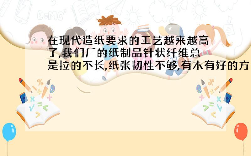 在现代造纸要求的工艺越来越高了,我们厂的纸制品针状纤维总是拉的不长,纸张韧性不够,有木有好的方法啊?