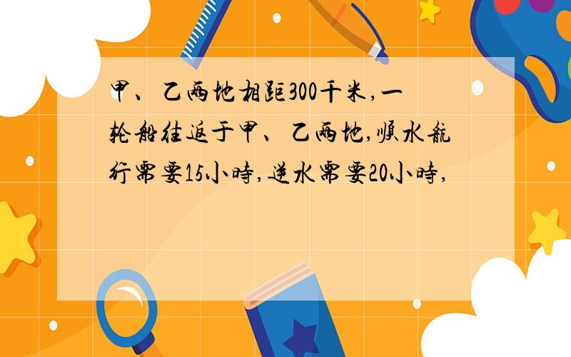 甲、乙两地相距300千米,一轮船往返于甲、乙两地,顺水航行需要15小时,逆水需要20小时,