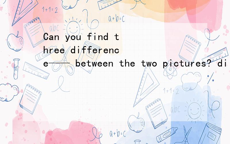 Can you find three difference—— between the two pictures? di