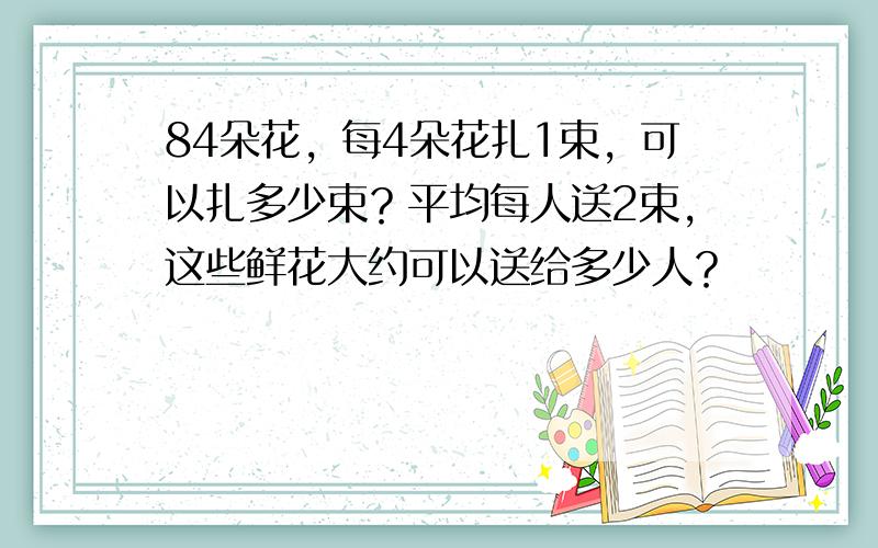 84朵花，每4朵花扎1束，可以扎多少束？平均每人送2束，这些鲜花大约可以送给多少人？