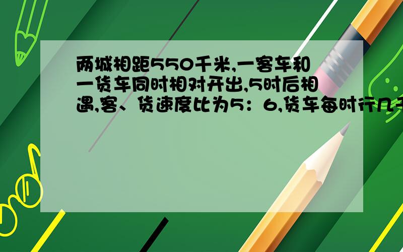 两城相距550千米,一客车和一货车同时相对开出,5时后相遇,客、货速度比为5：6,货车每时行几千米?