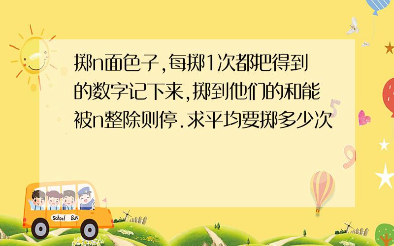 掷n面色子,每掷1次都把得到的数字记下来,掷到他们的和能被n整除则停.求平均要掷多少次