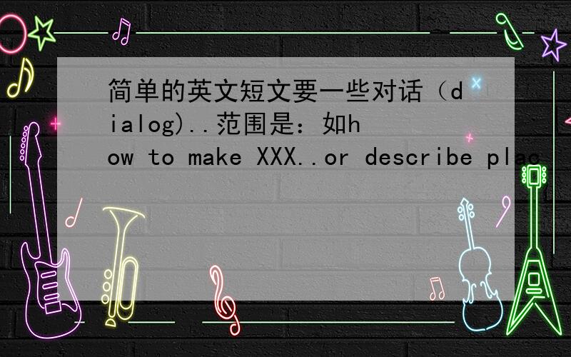 简单的英文短文要一些对话（dialog)..范围是：如how to make XXX..or describe plac