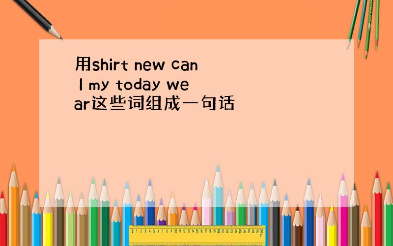 用shirt new can I my today wear这些词组成一句话