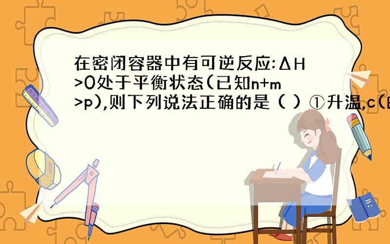 在密闭容器中有可逆反应:ΔH>0处于平衡状态(已知n+m>p),则下列说法正确的是 ( ) ①升温,c(B)/c(c)的