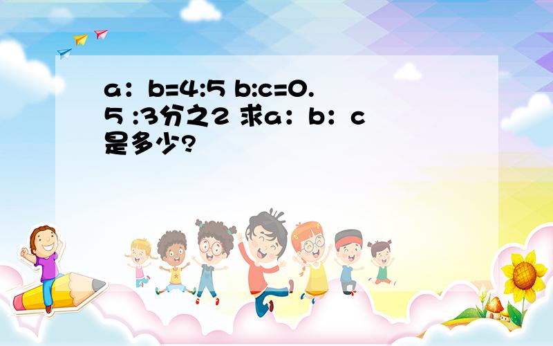 a：b=4:5 b:c=0.5 :3分之2 求a：b：c是多少?