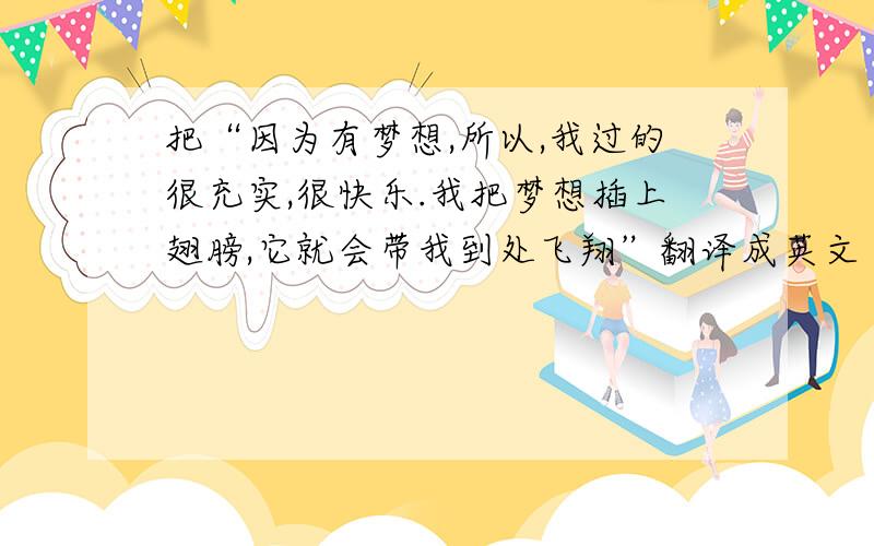 把“因为有梦想,所以,我过的很充实,很快乐.我把梦想插上翅膀,它就会带我到处飞翔”翻译成英文