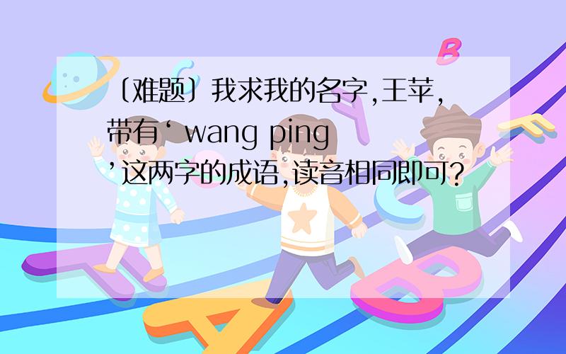 〔难题〕我求我的名字,王苹,带有‘ wang ping ’这两字的成语,读音相同即可?