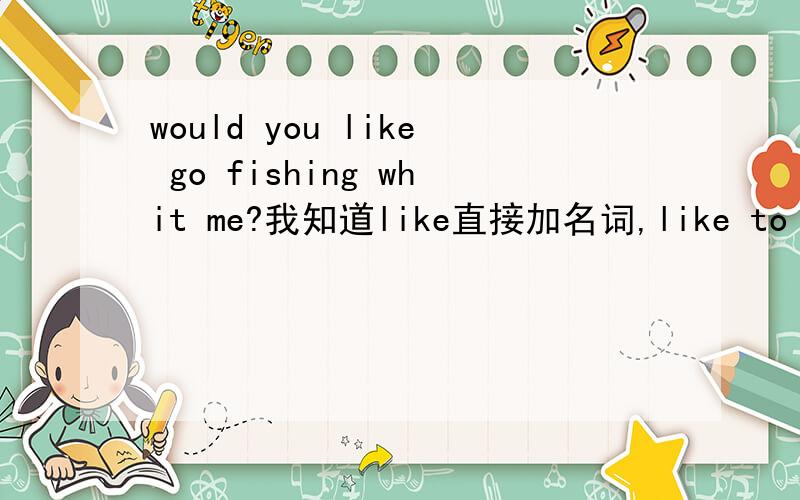 would you like go fishing whit me?我知道like直接加名词,like to do,li