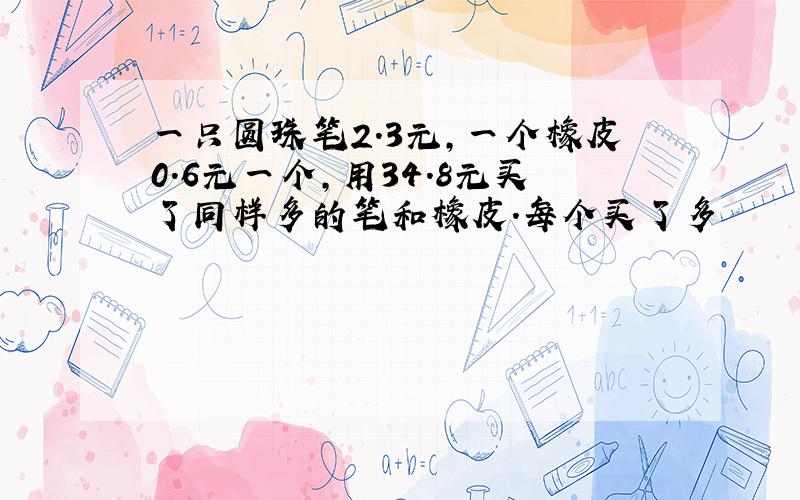 一只圆珠笔2.3元,一个橡皮0.6元一个,用34.8元买了同样多的笔和橡皮.每个买了多