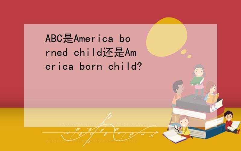 ABC是America borned child还是America born child?