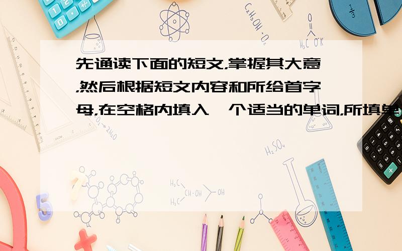 先通读下面的短文，掌握其大意，然后根据短文内容和所给首字母，在空格内填入一个适当的单词，所填单词在短文下面的横线上必须完