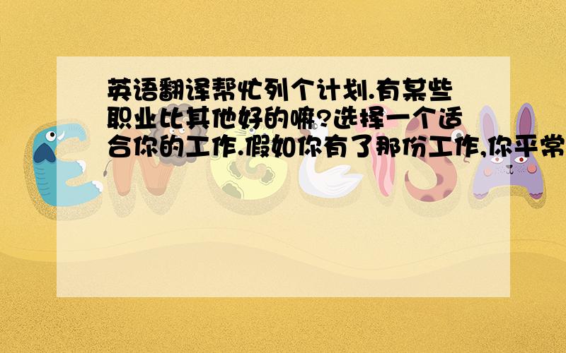 英语翻译帮忙列个计划.有某些职业比其他好的嘛?选择一个适合你的工作.假如你有了那份工作,你平常日子里会是怎样的?为了将来