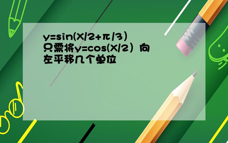 y=sin(X/2+π/3）只需将y=cos(X/2）向左平移几个单位