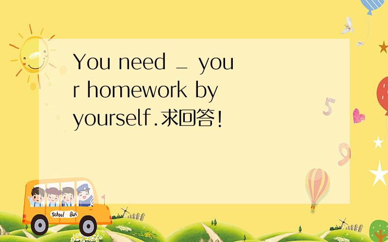 You need _ your homework by yourself.求回答!