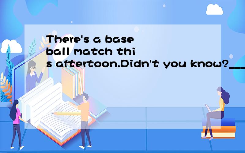 There's a baseball match this aftertoon.Didn't you know?____