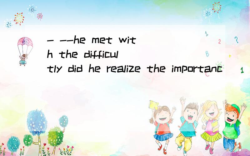 - --he met with the difficultly did he realize the importanc