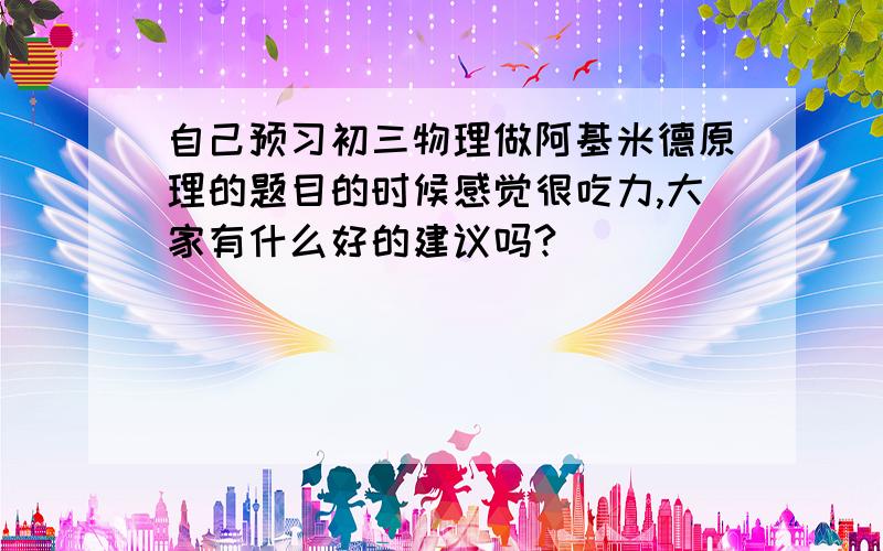 自己预习初三物理做阿基米德原理的题目的时候感觉很吃力,大家有什么好的建议吗?