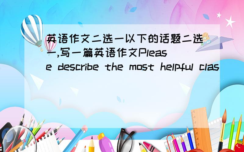 英语作文二选一以下的话题二选一,写一篇英语作文Please describe the most helpful clas