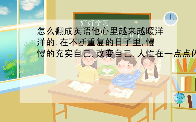 怎么翻成英语他心里越来越暖洋洋的,在不断重复的日子里,慢慢的充实自己,改变自己,人性在一点点闪光.其实我们何尝不是在天天