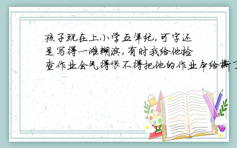 孩子现在上小学五年纪,可字还是写得一滩糊涂,有时我给他检查作业会气得恨不得把他的作业本给撕了,怎样才能让孩子写好字呢?