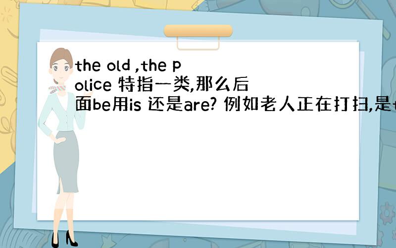 the old ,the police 特指一类,那么后面be用is 还是are? 例如老人正在打扫,是the old