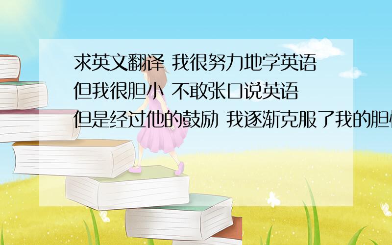 求英文翻译 我很努力地学英语但我很胆小 不敢张口说英语 但是经过他的鼓励 我逐渐克服了我的胆怯