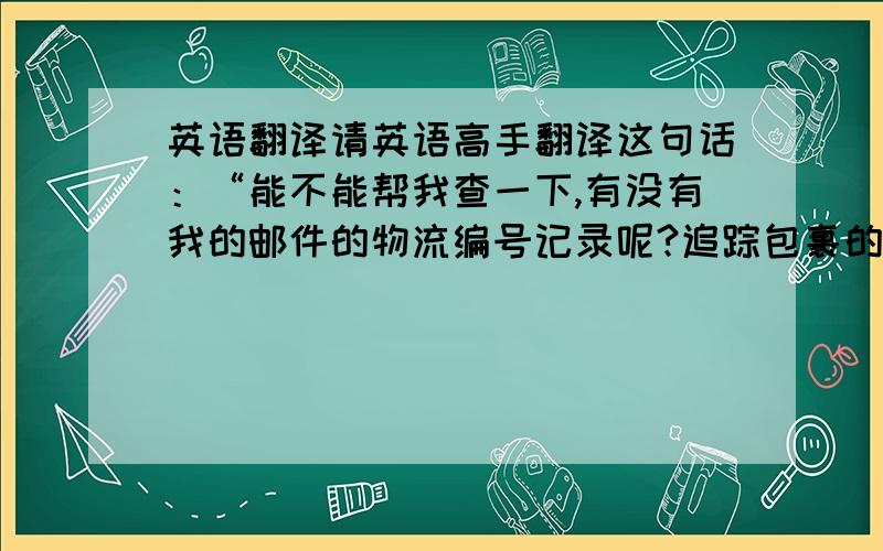 英语翻译请英语高手翻译这句话：“能不能帮我查一下,有没有我的邮件的物流编号记录呢?追踪包裹的时候需要用”