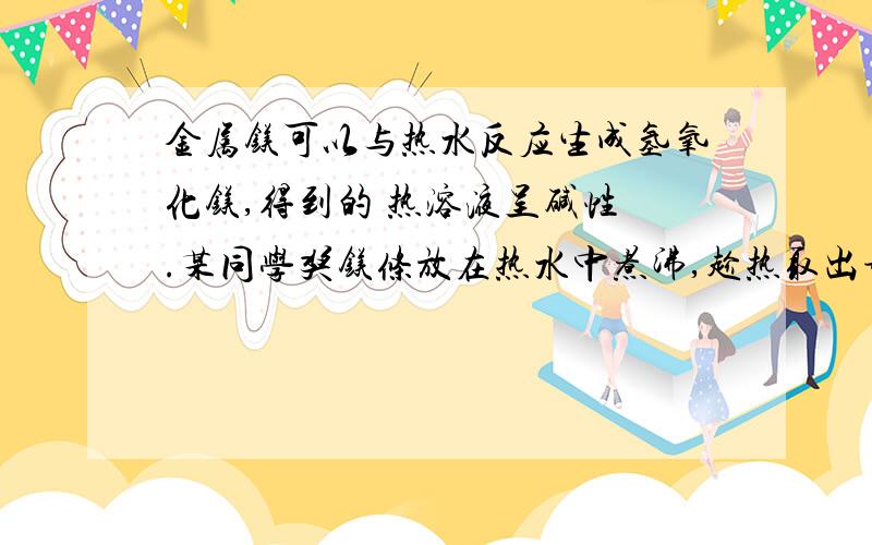 金属镁可以与热水反应生成氢氧化镁,得到的 热溶液呈碱性 .某同学奖镁条放在热水中煮沸,趁热取出部分溶液.滴加酚酞,溶液变