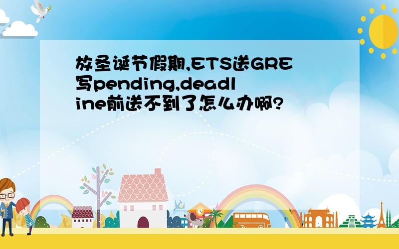 放圣诞节假期,ETS送GRE写pending,deadline前送不到了怎么办啊?