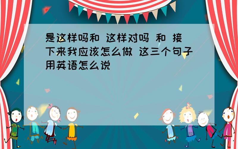 是这样吗和 这样对吗 和 接下来我应该怎么做 这三个句子用英语怎么说