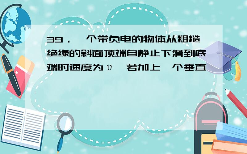 39．一个带负电的物体从粗糙绝缘的斜面顶端自静止下滑到底端时速度为υ,若加上一个垂直