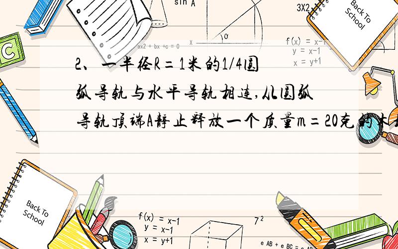 2、一半径R=1米的1/4圆弧导轨与水平导轨相连,从圆弧导轨顶端A静止释放一个质量m=20克的木块,测得其滑至