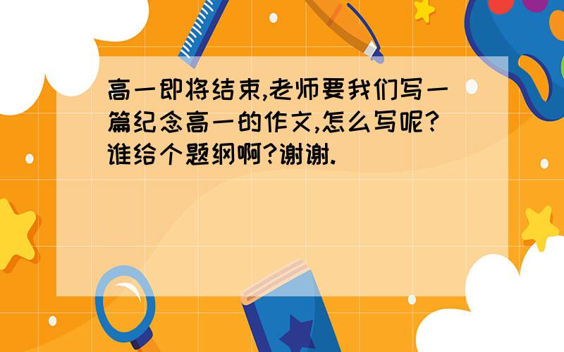 高一即将结束,老师要我们写一篇纪念高一的作文,怎么写呢?谁给个题纲啊?谢谢.