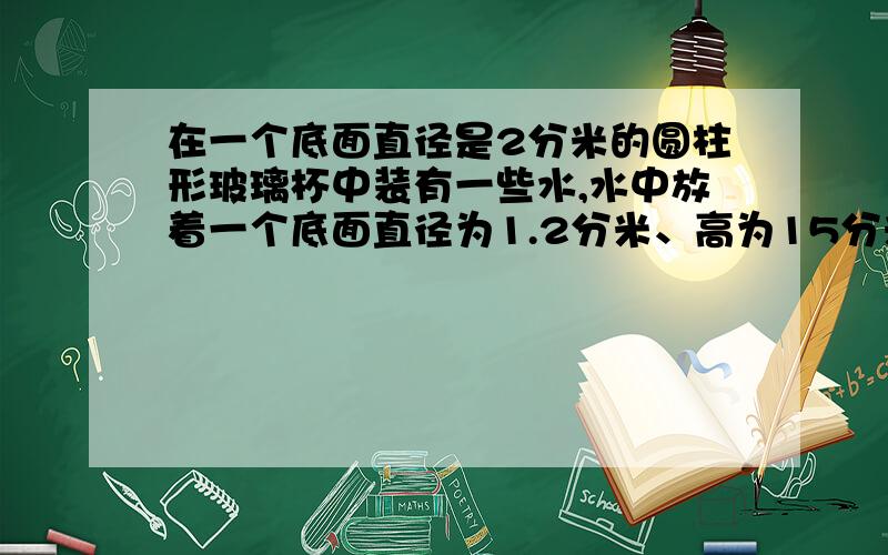 在一个底面直径是2分米的圆柱形玻璃杯中装有一些水,水中放着一个底面直径为1.2分米、高为15分米的铅锤(铅锤完全浸没在水