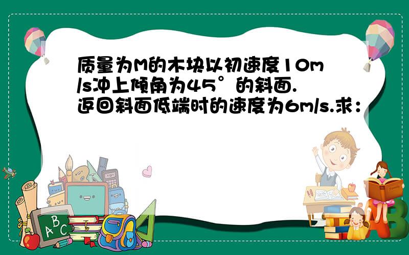 质量为M的木块以初速度10m/s冲上倾角为45°的斜面.返回斜面低端时的速度为6m/s.求：