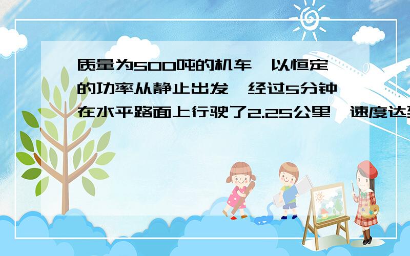 质量为500吨的机车,以恒定的功率从静止出发,经过5分钟在水平路面上行驶了2.25公里,速度达到并稳定在54千米每小时.