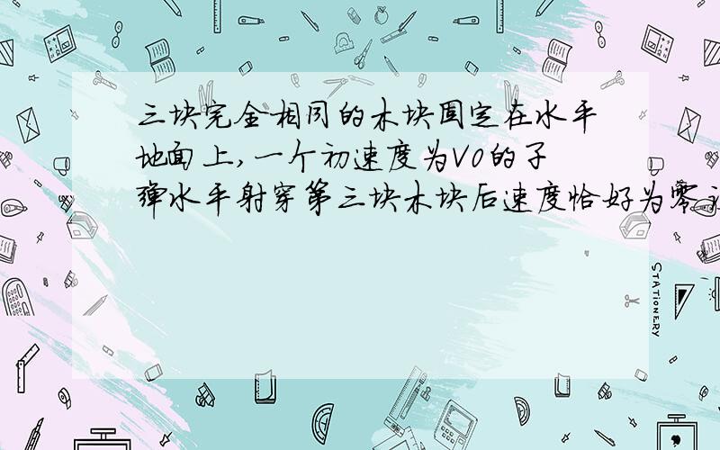 三块完全相同的木块固定在水平地面上,一个初速度为V0的子弹水平射穿第三块木块后速度恰好为零.设木块对子弹的阻力恒定,求子