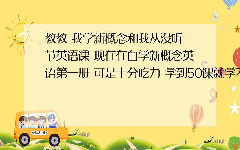 教教 我学新概念和我从没听一节英语课 现在在自学新概念英语第一册 可是十分吃力 学到50课就学不下去了