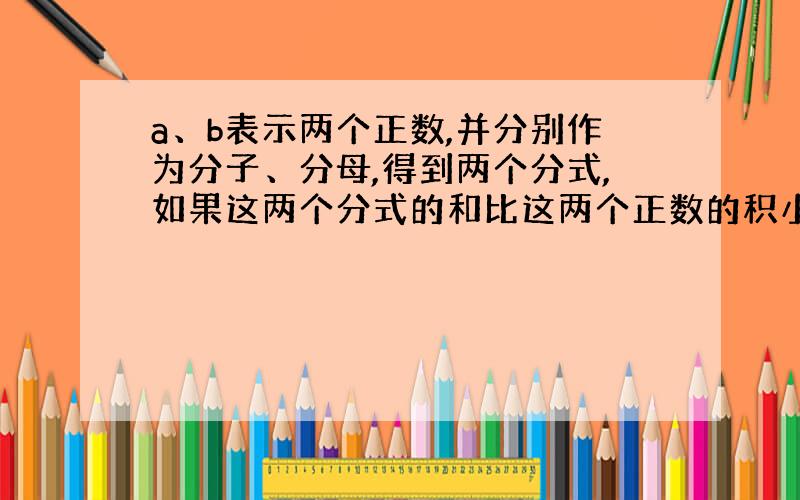 a、b表示两个正数,并分别作为分子、分母,得到两个分式,如果这两个分式的和比这两个正数的积小2,那么这两个正数的和等于这