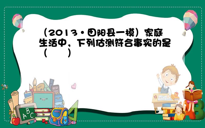 （2013•田阳县一模）家庭生活中，下列估测符合事实的是（　　）