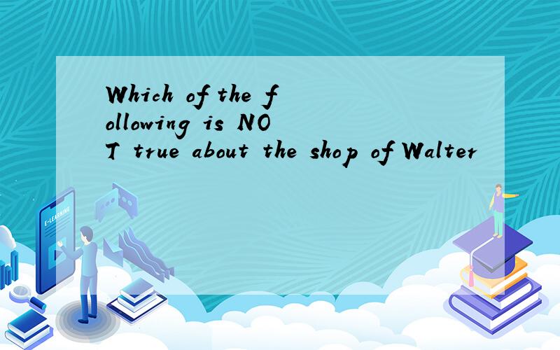 Which of the following is NOT true about the shop of Walter