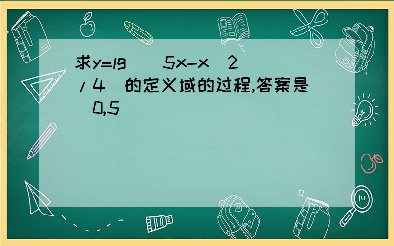 求y=lg[(5x-x^2)/4]的定义域的过程,答案是（0,5）