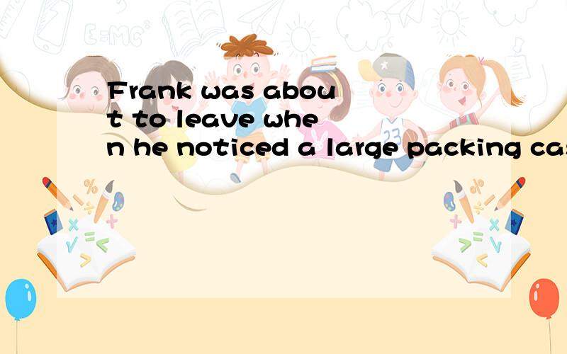 Frank was about to leave when he noticed a large packing cas