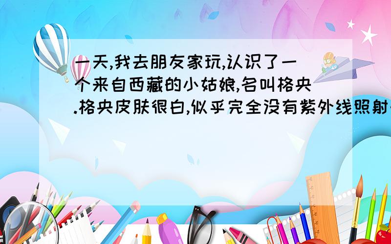 一天,我去朋友家玩,认识了一个来自西藏的小姑娘,名叫格央.格央皮肤很白,似乎完全没有紫外线照射的影子,高高的额头,长长的