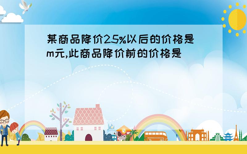 某商品降价25%以后的价格是m元,此商品降价前的价格是