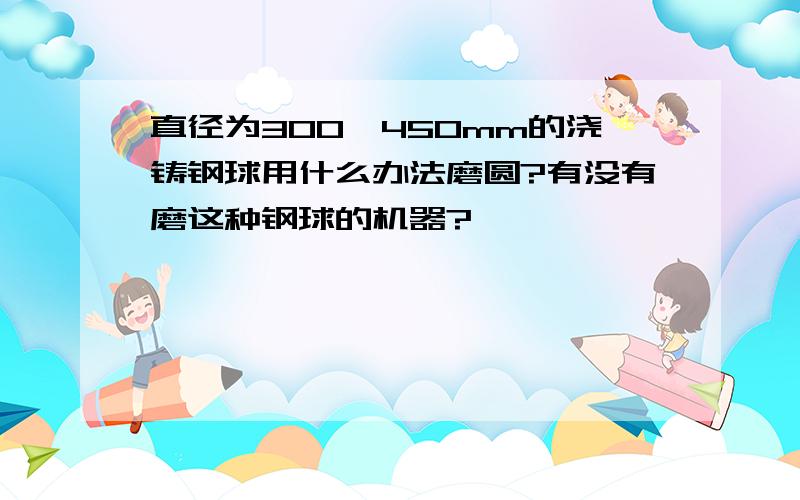 直径为300一450mm的浇铸钢球用什么办法磨圆?有没有磨这种钢球的机器?