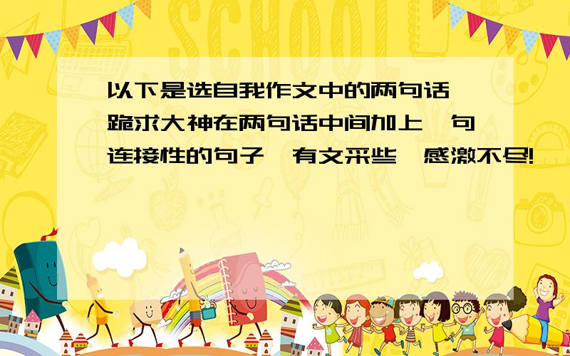 以下是选自我作文中的两句话,跪求大神在两句话中间加上一句连接性的句子,有文采些,感激不尽!