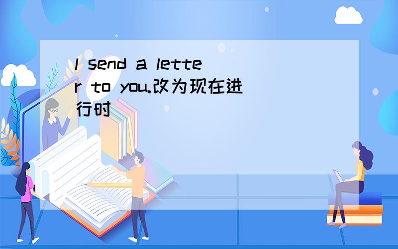 l send a letter to you.改为现在进行时